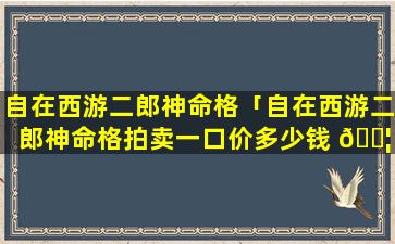 自在西游二郎神命格「自在西游二郎神命格拍卖一口价多少钱 🐦 」